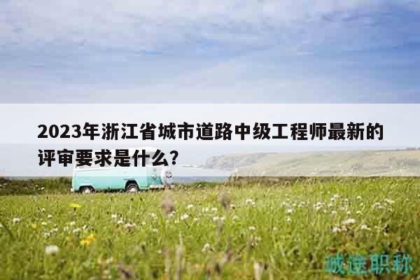 2023年浙江省城市道路中級(jí)工程師最新的評(píng)審要求是什么？
