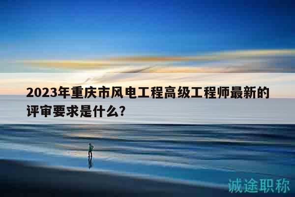 2023年重慶市風電工程高級工程師最新的評審要求是什么？