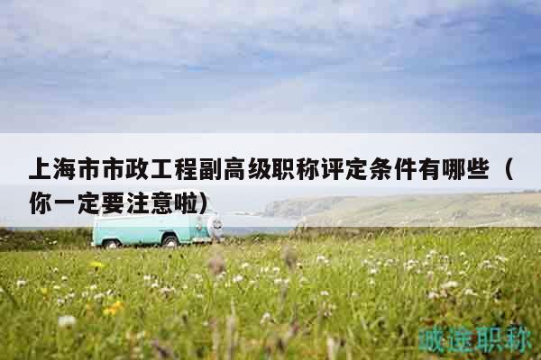 上海市市政工程副高級職稱評定條件有哪些（你一定要注意啦）
