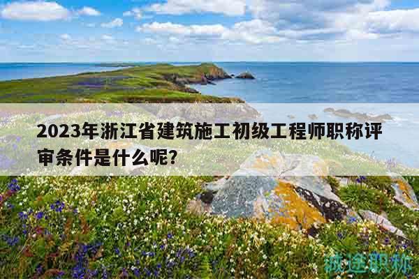 2023年浙江省建筑施工初級工程師職稱評審條件是什么呢？
