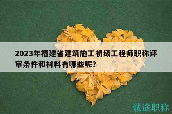 2023年福建省建筑施工初級(jí)工程師職稱(chēng)評(píng)審條件和材料有哪些呢？