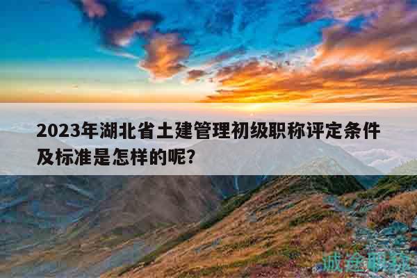 2023年湖北省土建管理初級(jí)職稱評(píng)定條件及標(biāo)準(zhǔn)是怎樣的呢？
