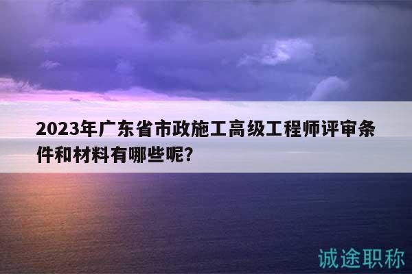 2023年廣東省市政施工高級(jí)工程師評(píng)審條件和材料有哪些呢？