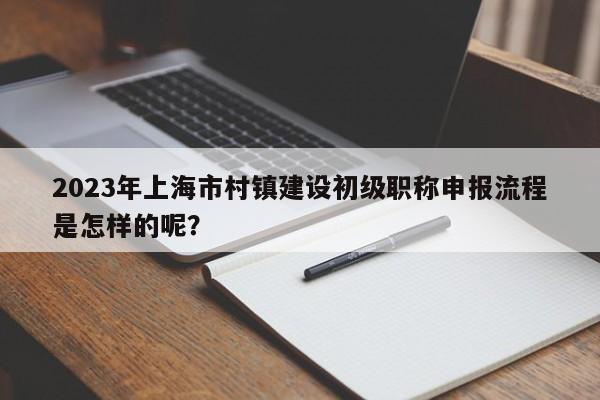 2023年上海市村鎮(zhèn)建設(shè)初級(jí)職稱申報(bào)流程是怎樣的呢？
