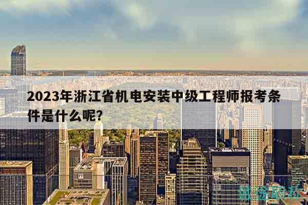 2023年浙江省機(jī)電安裝中級(jí)工程師報(bào)考條件是什么呢？