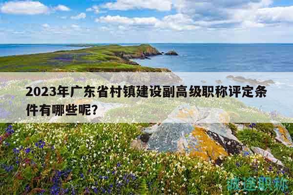 2023年廣東省村鎮(zhèn)建設(shè)副高級(jí)職稱(chēng)評(píng)定條件有哪些呢？