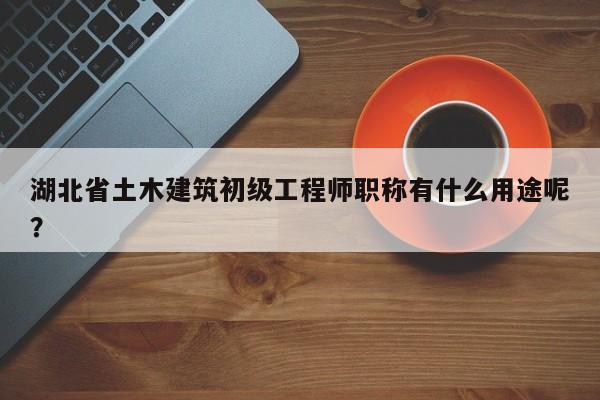 湖北省土木建筑初級工程師職稱有什么用途呢？