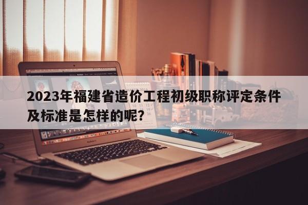 2023年福建省造價(jià)工程初級職稱評定條件及標(biāo)準(zhǔn)是怎樣的呢？