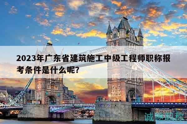 2023年廣東省建筑施工中級(jí)工程師職稱報(bào)考條件是什么呢？