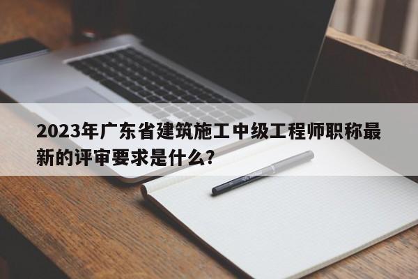 2023年廣東省建筑施工中級(jí)工程師職稱最新的評(píng)審要求是什么？