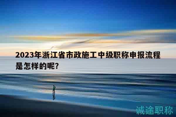 2023年浙江省市政施工中級(jí)職稱申報(bào)流程是怎樣的呢？