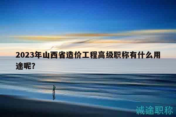 2023年山西省造價(jià)工程高級(jí)職稱有什么用途呢？