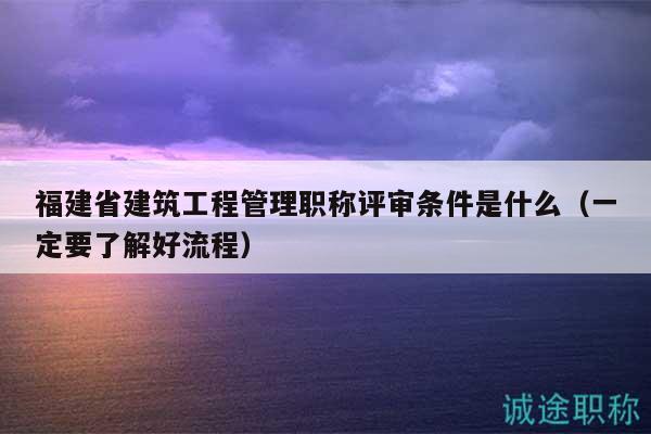 福建省建筑工程管理職稱評審條件是什么（一定要了解好流程）
