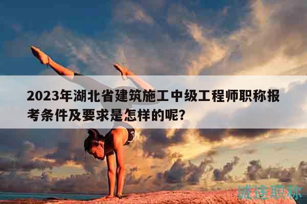 2023年湖北省建筑施工中級(jí)工程師職稱報(bào)考條件及要求是怎樣的呢？