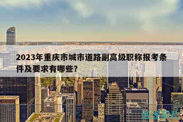 2023年重慶市城市道路副高級職稱報考條件及要求有哪些？