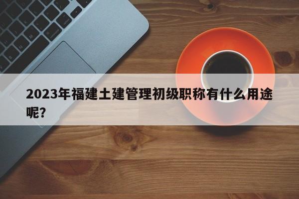 2023年福建土建管理初級(jí)職稱有什么用途呢？