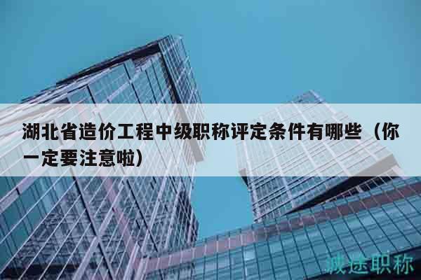 湖北省造價(jià)工程中級職稱評定條件有哪些（你一定要注意啦）