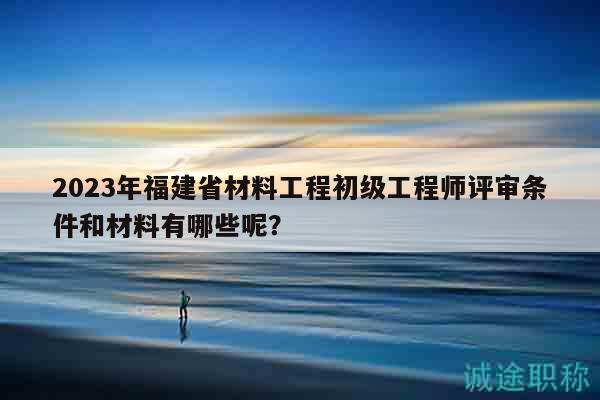 2023年福建省材料工程初級(jí)工程師評(píng)審條件和材料有哪些呢？