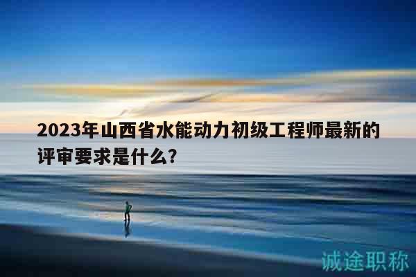 2023年山西省水能動(dòng)力初級(jí)工程師最新的評(píng)審要求是什么？