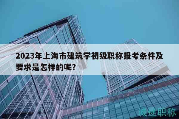 2023年上海市建筑學(xué)初級(jí)職稱報(bào)考條件及要求是怎樣的呢？