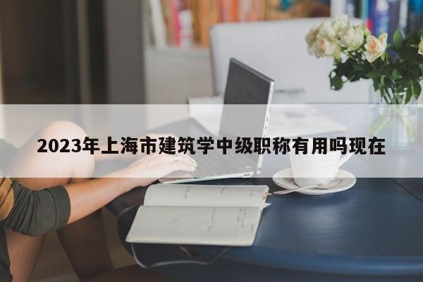 2023年上海市建筑學中級職稱有用嗎現(xiàn)在