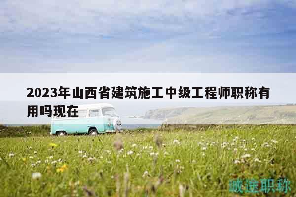 2023年山西省建筑施工中級(jí)工程師職稱有用嗎現(xiàn)在