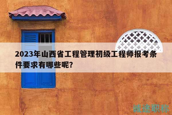 2023年山西省工程管理初級(jí)工程師報(bào)考條件要求有哪些呢？