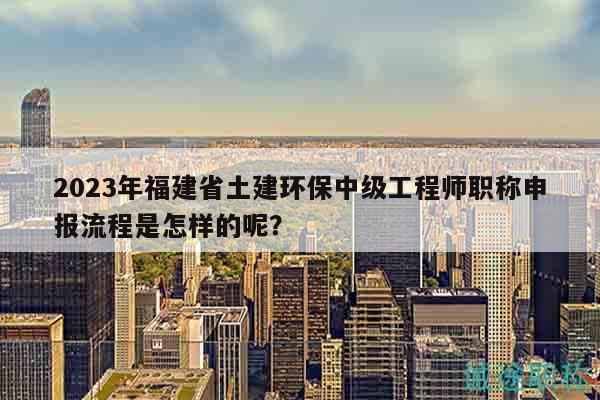 2023年福建省土建環(huán)保中級工程師職稱申報流程是怎樣的呢？