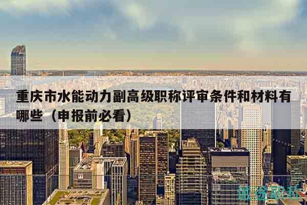 重慶市水能動(dòng)力副高級(jí)職稱評(píng)審條件和材料有哪些（申報(bào)前必看）