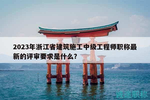 2023年浙江省建筑施工中級(jí)工程師職稱最新的評(píng)審要求是什么？