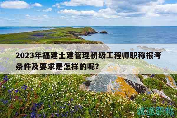 2023年福建土建管理初級工程師職稱報考條件及要求是怎樣的呢？
