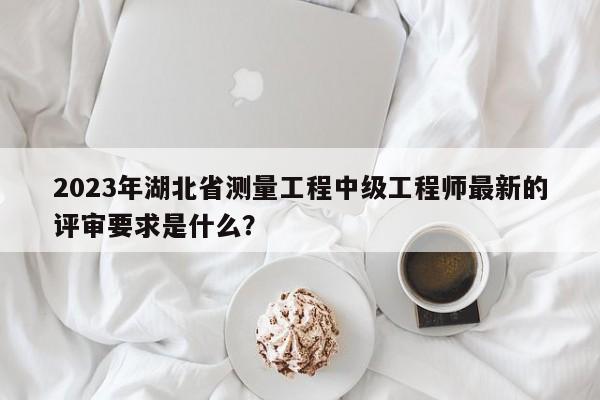 2023年湖北省測量工程中級工程師最新的評審要求是什么？
