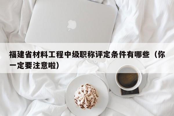福建省材料工程中級職稱評定條件有哪些（你一定要注意啦）