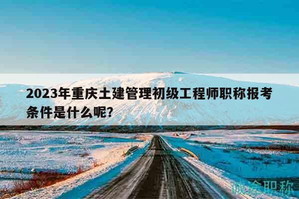 2023年重慶土建管理初級(jí)工程師職稱報(bào)考條件是什么呢？