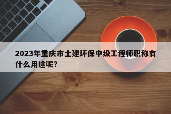 2023年重慶市土建環(huán)保中級(jí)工程師職稱有什么用途呢？