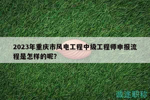 2023年重慶市風(fēng)電工程中級(jí)工程師申報(bào)流程是怎樣的呢？