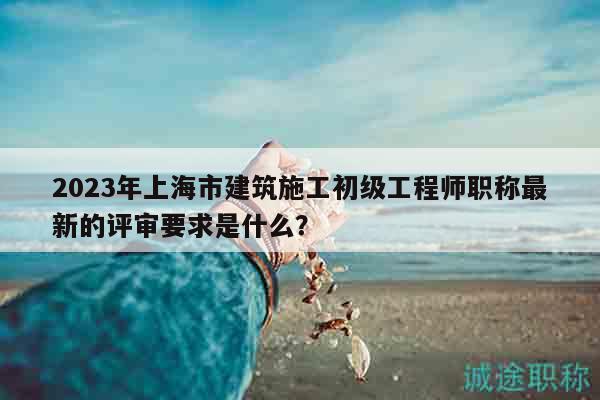 2023年上海市建筑施工初級(jí)工程師職稱最新的評(píng)審要求是什么？