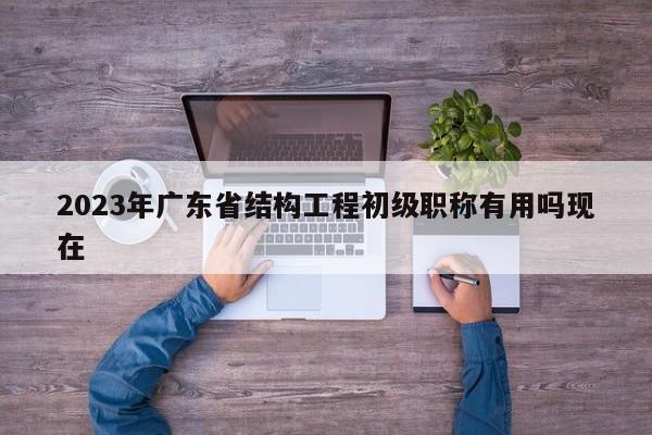 2023年廣東省結(jié)構(gòu)工程初級(jí)職稱有用嗎現(xiàn)在