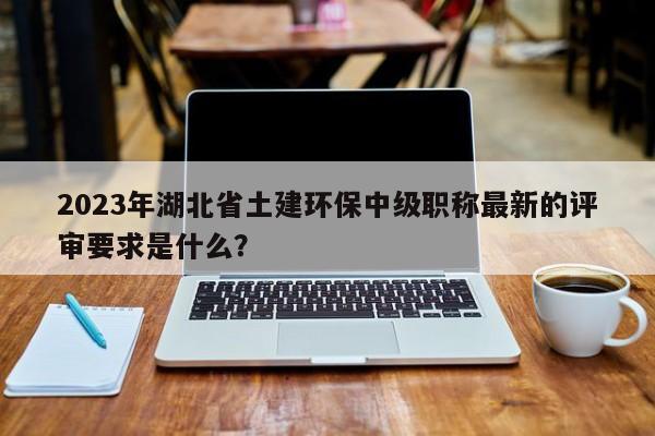 2023年湖北省土建環(huán)保中級(jí)職稱最新的評(píng)審要求是什么？