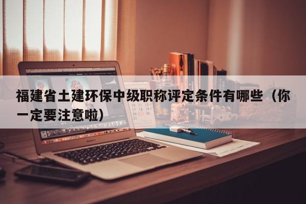 福建省土建環(huán)保中級職稱評定條件有哪些（你一定要注意啦）