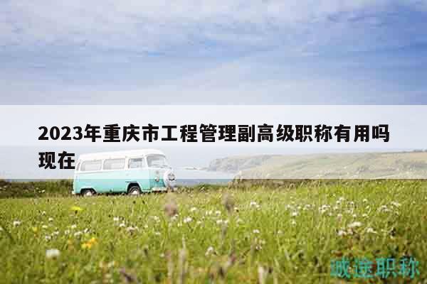 2023年重慶市工程管理副高級(jí)職稱有用嗎現(xiàn)在