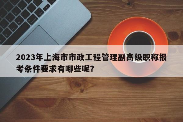 2023年上海市市政工程管理副高級職稱報(bào)考條件要求有哪些呢？
