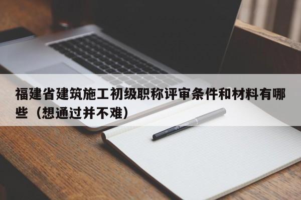福建省建筑施工初級職稱評審條件和材料有哪些（想通過并不難）
