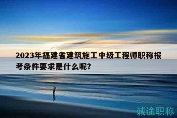 2023年福建省建筑施工中級(jí)工程師職稱報(bào)考條件要求是什么呢？