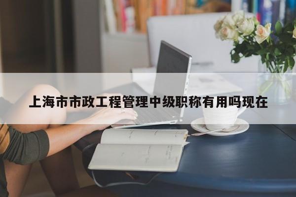 上海市市政工程管理中級(jí)職稱有用嗎現(xiàn)在