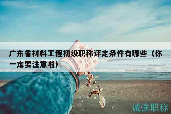 廣東省材料工程初級(jí)職稱(chēng)評(píng)定條件有哪些（你一定要注意啦）