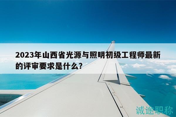 2023年山西省光源與照明初級工程師最新的評審要求是什么？