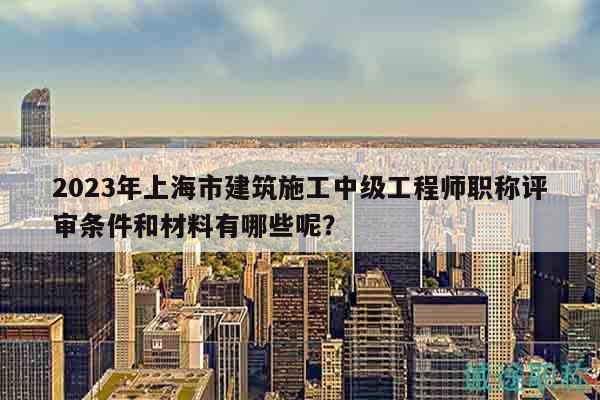 2023年上海市建筑施工中級工程師職稱評審條件和材料有哪些呢？