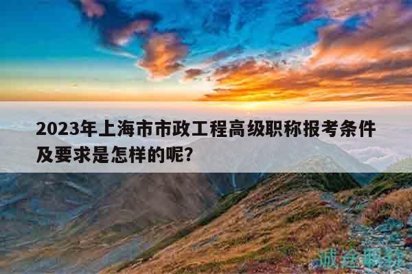 2023年上海市市政工程高級(jí)職稱報(bào)考條件及要求是怎樣的呢？