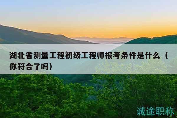湖北省測(cè)量工程初級(jí)工程師報(bào)考條件是什么（你符合了嗎）